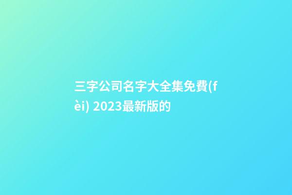 三字公司名字大全集免費(fèi) 2023最新版的